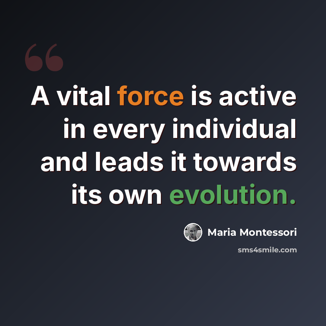 “A vital force is active in every individual and leads it towards its own evolution.” quote by Maria Montessori