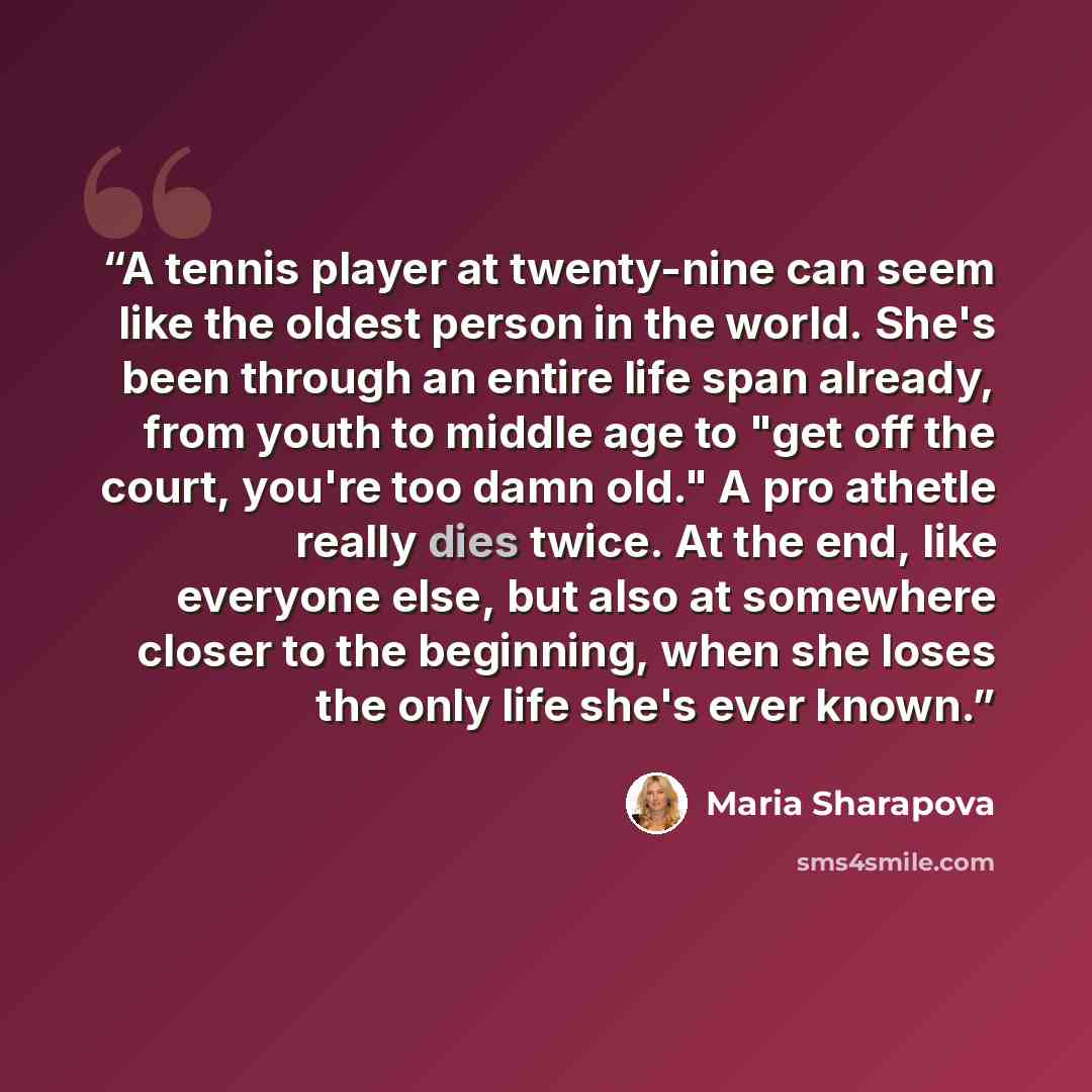 “A tennis player at twenty-nine can seem like the oldest person in the world. She's been through an entire life span already, from youth to middle age to "get off the court, you're too damn old." A pro athetle really dies twice. At the end, like everyone else, but also at somewhere closer to the…” quote by Maria Sharapova