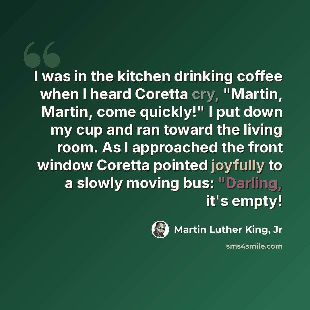 “I was in the kitchen drinking coffee when I heard Coretta cry, "Martin, Martin, come quickly!" I put down my cup and ran toward the living room. As I approached the front window Coretta pointed joyfully to a slowly moving bus: "Darling, it's empty!” quote by Martin Luther King, Jr