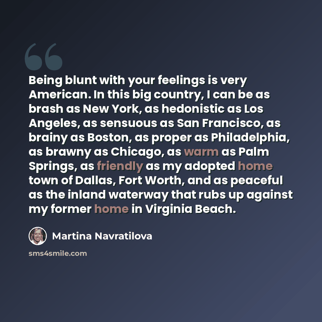 “Being blunt with your feelings is very American. In this big country, I can be as brash as New York, as hedonistic as Los Angeles, as sensuous as San Francisco, as brainy as Boston, as proper as Philadelphia, as brawny as Chicago, as warm as Palm Springs, as friendly as my adopted home town of…” quote by Martina Navratilova