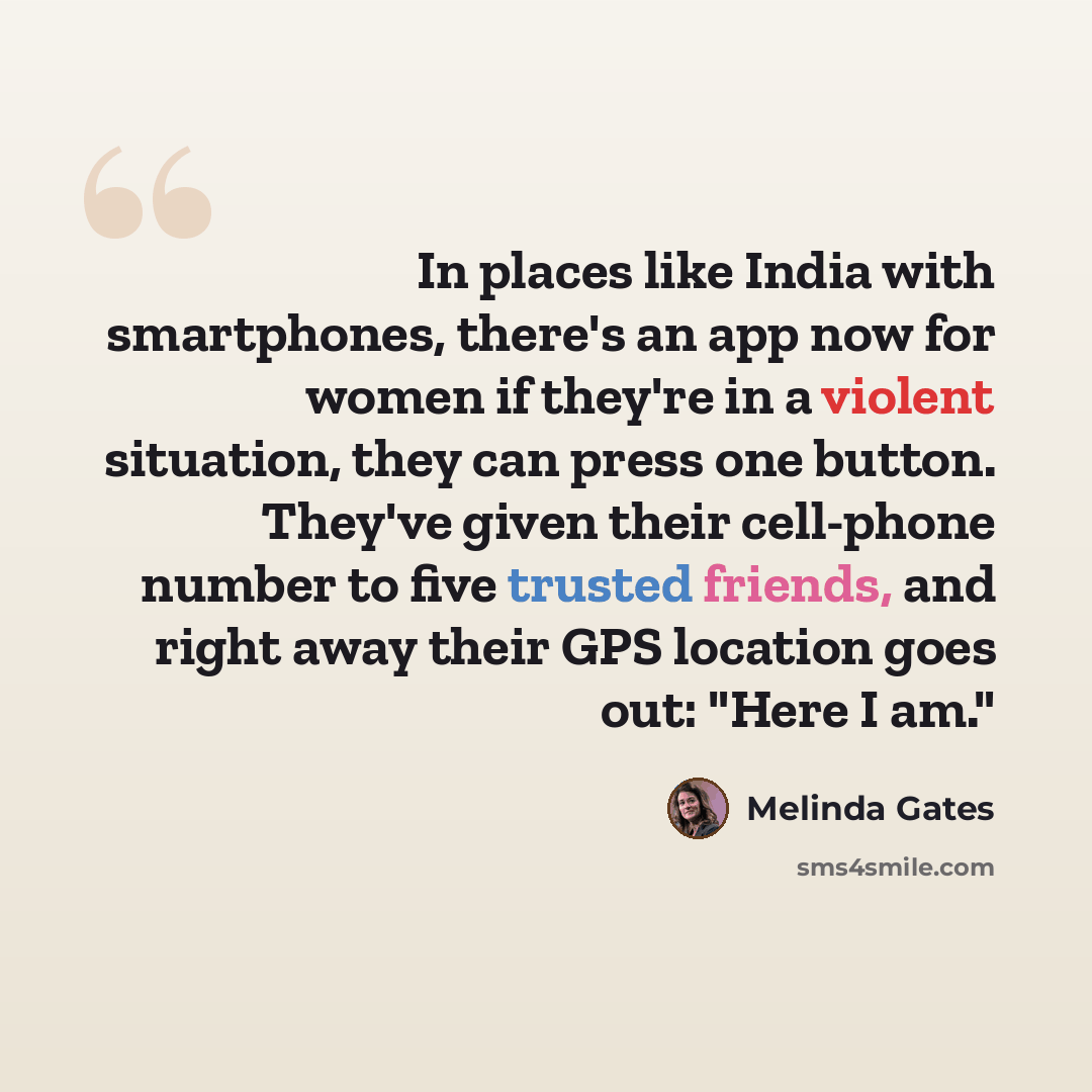 “In places like India with smartphones, there's an app now for women if they're in a violent situation, they can press one button. They've given their cell-phone number to five trusted friends, and right away their GPS location goes out: "Here I am."” quote by Melinda Gates