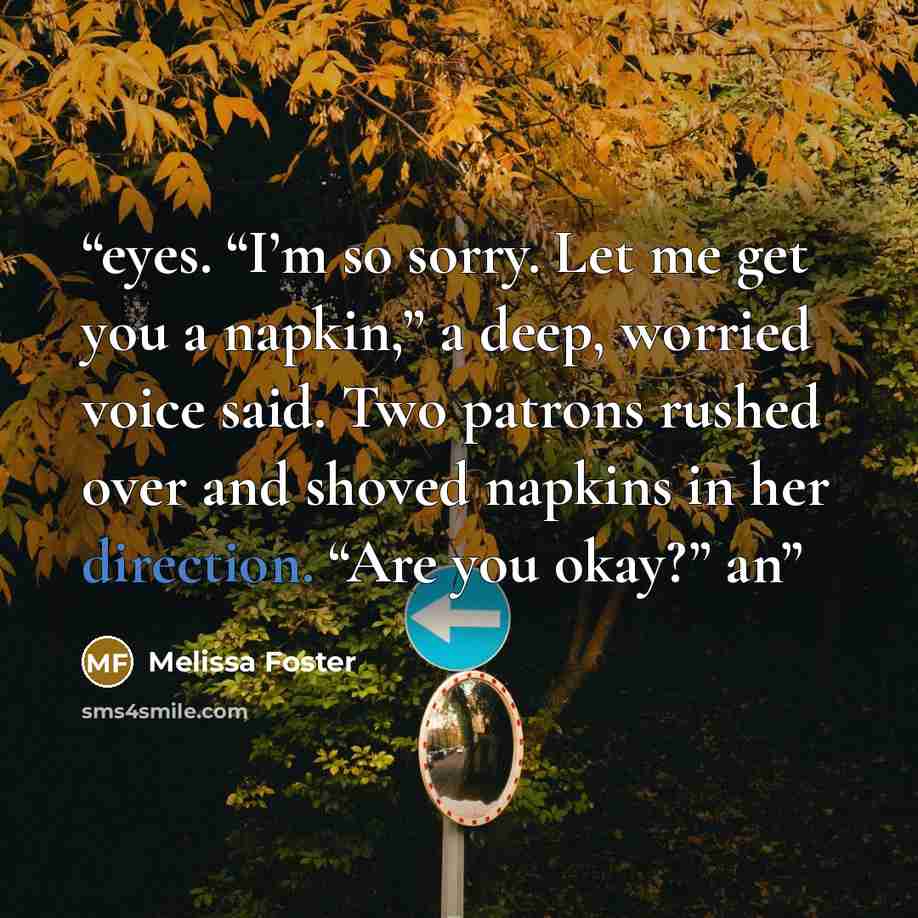 “eyes. “I’m so sorry. Let me get you a napkin,” a deep, worried voice said. Two patrons rushed over and shoved napkins in her direction. “Are you okay?” an” quote by Melissa Foster