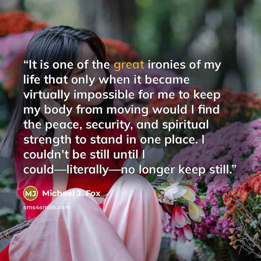 “It is one of the great ironies of my life that only when it became virtually impossible for me to keep my body from moving would I find the peace, security, and spiritual strength to stand in one place. I couldn't be still until I could—literally—no longer keep still.” quote by Michael J. Fox