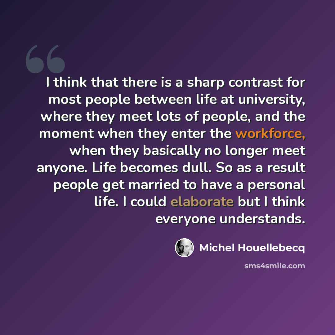 “I think that there is a sharp contrast for most people between life at university, where they meet lots of people, and the moment when they enter the workforce, when they basically no longer meet anyone. Life becomes dull. So as a result people get married to have a personal life. I could…” quote by Michel Houellebecq