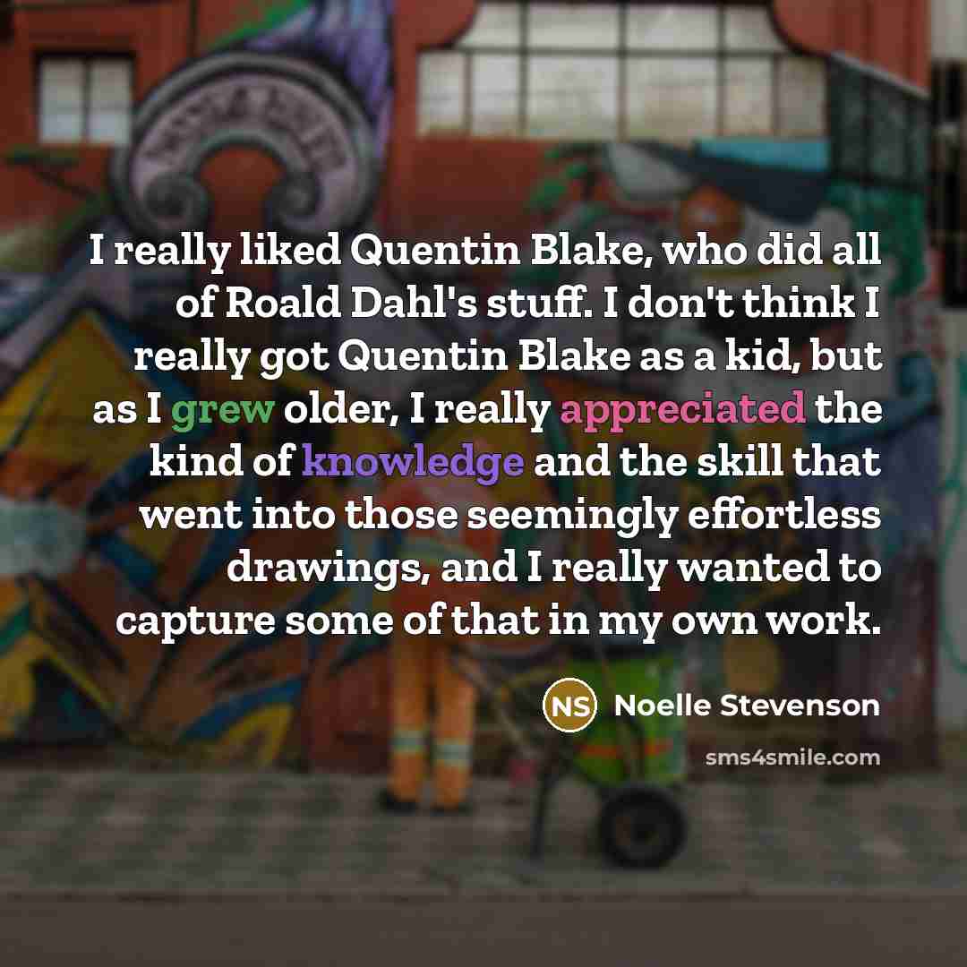 “I really liked Quentin Blake, who did all of Roald Dahl's stuff. I don't think I really got Quentin Blake as a kid, but as I grew older, I really appreciated the kind of knowledge and the skill that went into those seemingly effortless drawings, and I really wanted to capture some of that in my…” quote by Noelle Stevenson