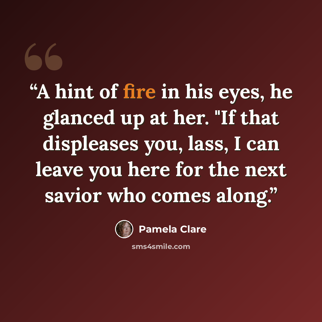 “A hint of fire in his eyes, he glanced up at her. "If that displeases you, lass, I can leave you here for the next savior who comes along.” quote by Pamela Clare