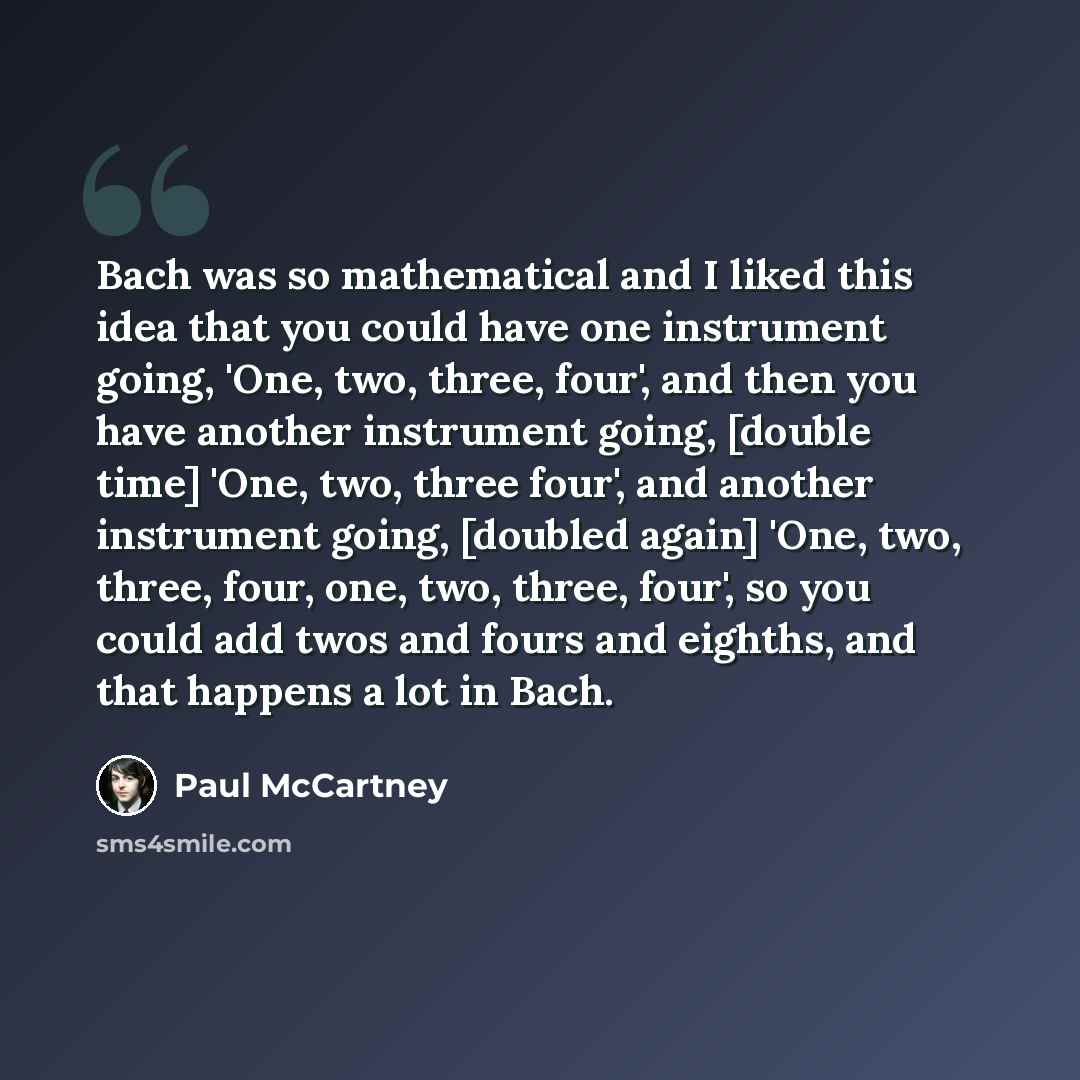 “Bach was so mathematical and I liked this idea that you could have one instrument going, 'One, two, three, four', and then you have another instrument going, [double time] 'One, two, three four', and another instrument going, [doubled again] 'One, two, three, four, one, two, three, four', so you…” quote by Paul McCartney