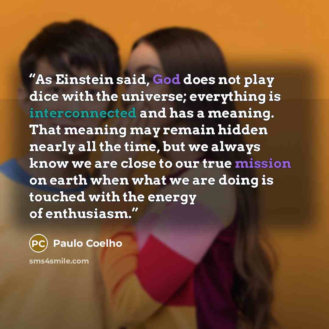 “As Einstein said, God does not play dice with the universe; everything is interconnected and has a meaning. That meaning may remain hidden nearly all the time, but we always know we are close to our true mission on earth when what we are doing is touched with the energy of enthusiasm.” quote by Paulo Coelho