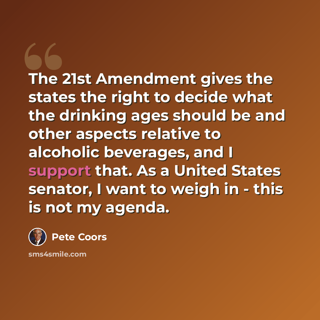“The 21st Amendment gives the states the right to decide what the drinking ages should be and other aspects relative to alcoholic beverages, and I support that. As a United States senator, I want to weigh in - this is not my agenda.” quote by Pete Coors
