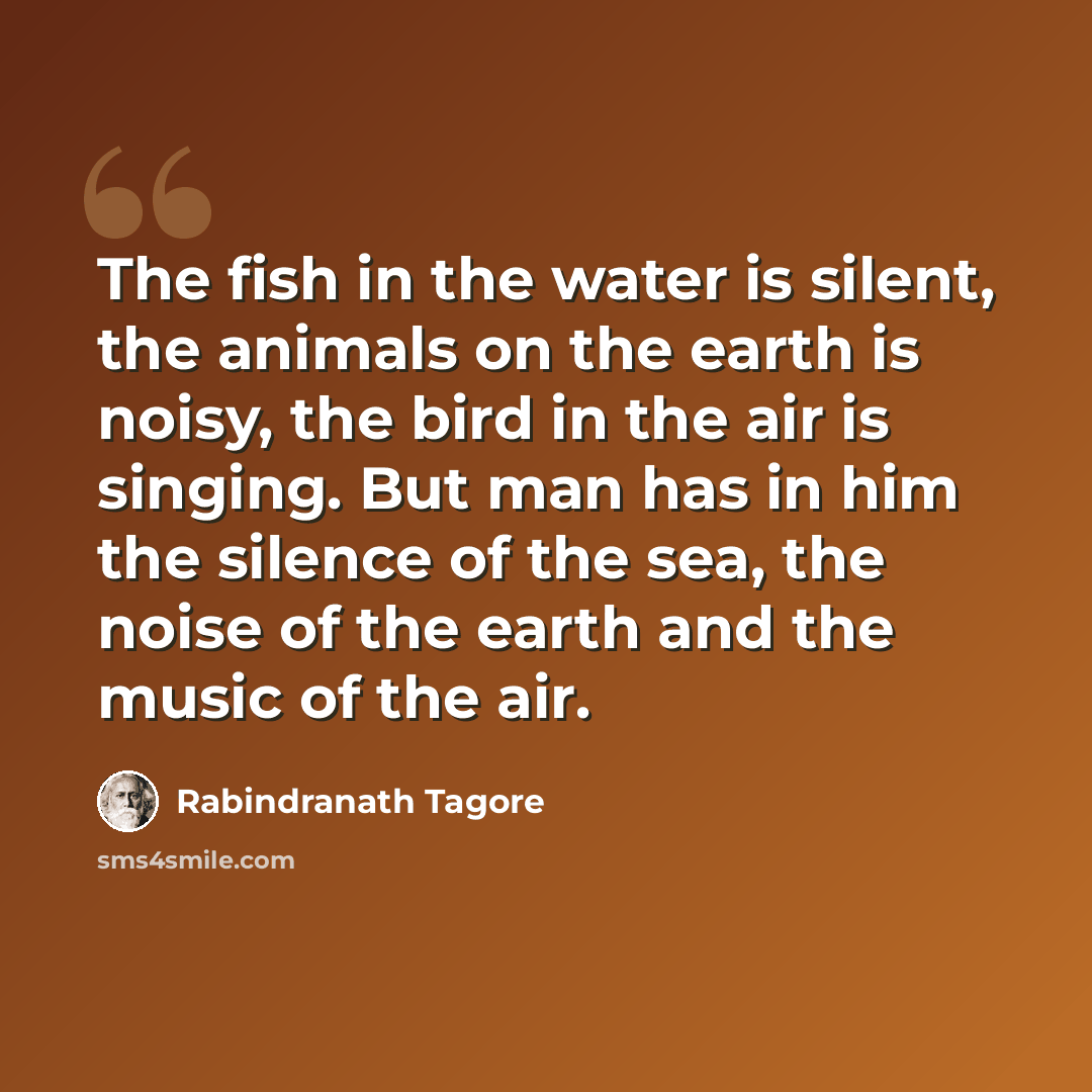 “The fish in the water is silent, the animals on the earth is noisy, the bird in the air is singing. But man has in him the silence of the sea, the noise of the earth and the music of the air.” quote by Rabindranath Tagore