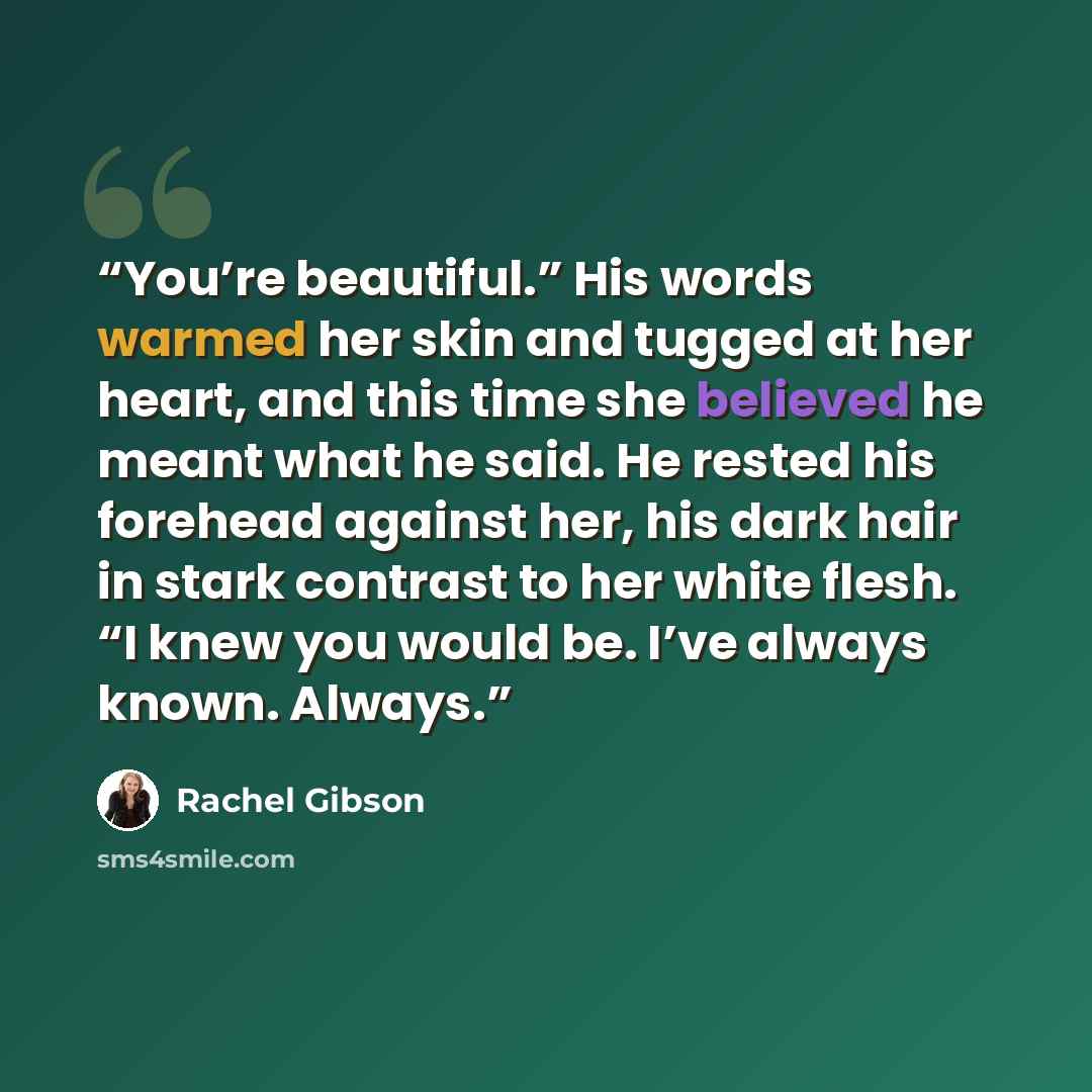 “You’re beautiful.” His words warmed her skin and tugged at her heart, and this time she believed he meant what he said. He rested his forehead against her, his dark hair in stark contrast to her white flesh. “I knew you would be. I’ve always known. Always.” quote by Rachel Gibson