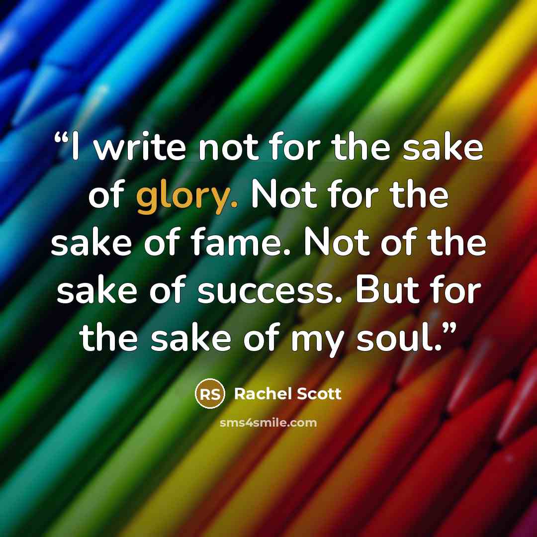 “I write not for the sake of glory. Not for the sake of fame. Not of the sake of success. But for the sake of my soul.” quote by Rachel Scott