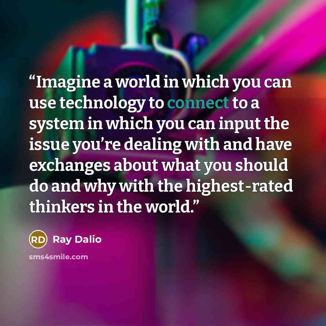 “Imagine a world in which you can use technology to connect to a system in which you can input the issue you’re dealing with and have exchanges about what you should do and why with the highest-rated thinkers in the world.” quote by Ray Dalio