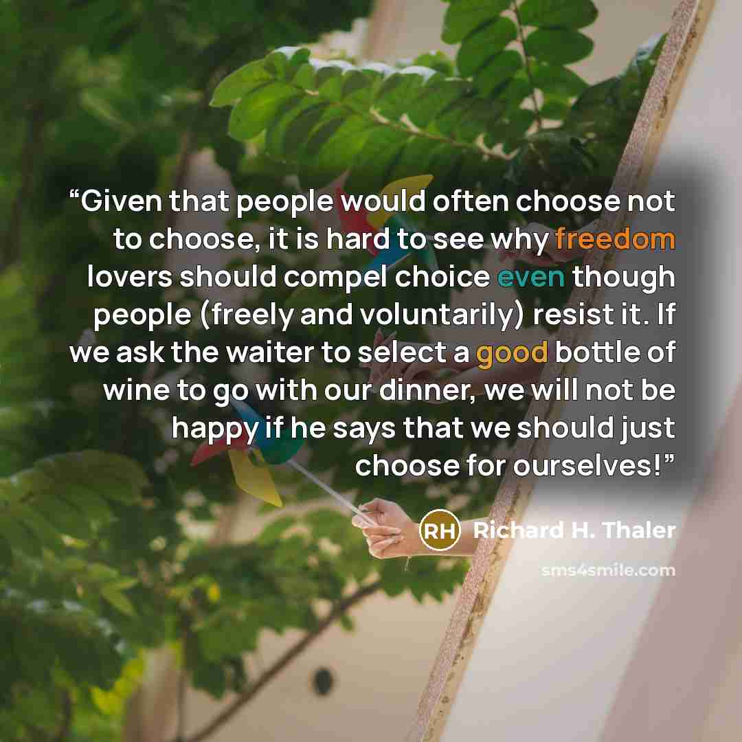 “Given that people would often choose not to choose, it is hard to see why freedom lovers should compel choice even though people (freely and voluntarily) resist it. If we ask the waiter to select a good bottle of wine to go with our dinner, we will not be happy if he says that we should just…” quote by Richard H. Thaler