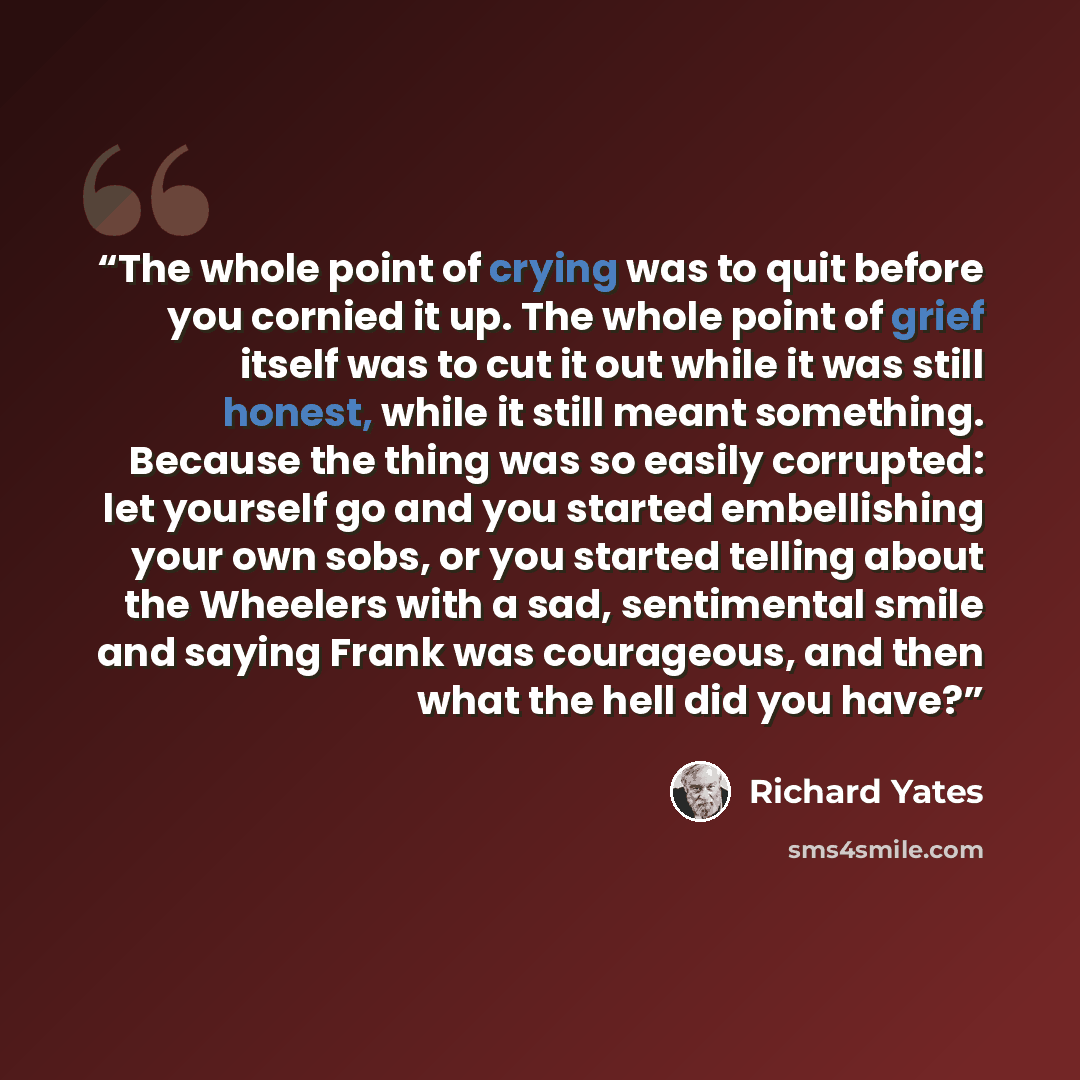 “The whole point of crying was to quit before you cornied it up. The whole point of grief itself was to cut it out while it was still honest, while it still meant something. Because the thing was so easily corrupted: let yourself go and you started embellishing your own sobs, or you started telling…” quote by Richard Yates