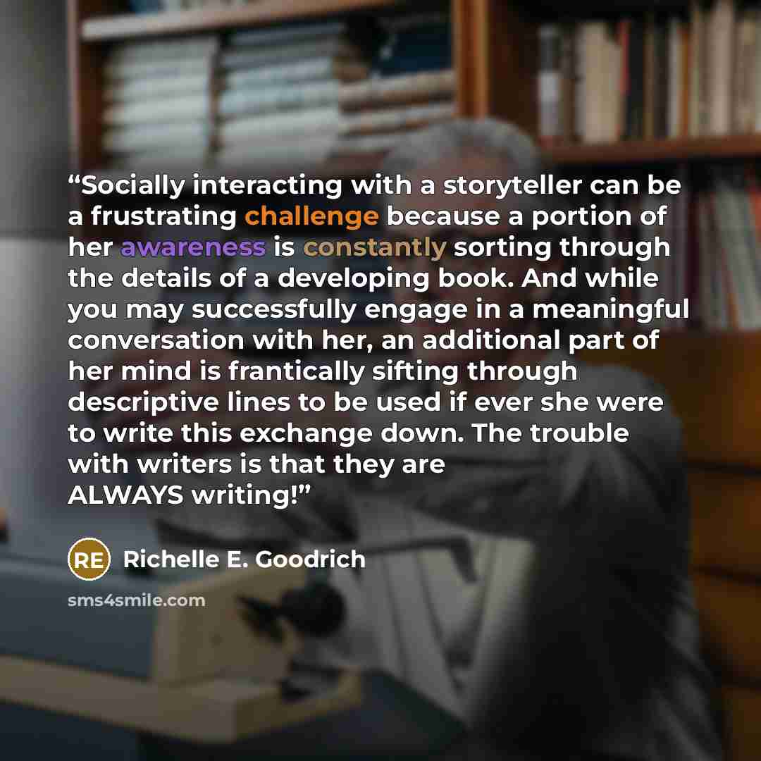 “Socially interacting with a storyteller can be a frustrating challenge because a portion of her awareness is constantly sorting through the details of a developing book. And while you may successfully engage in a meaningful conversation with her, an additional part of her mind is frantically…” quote by Richelle E. Goodrich