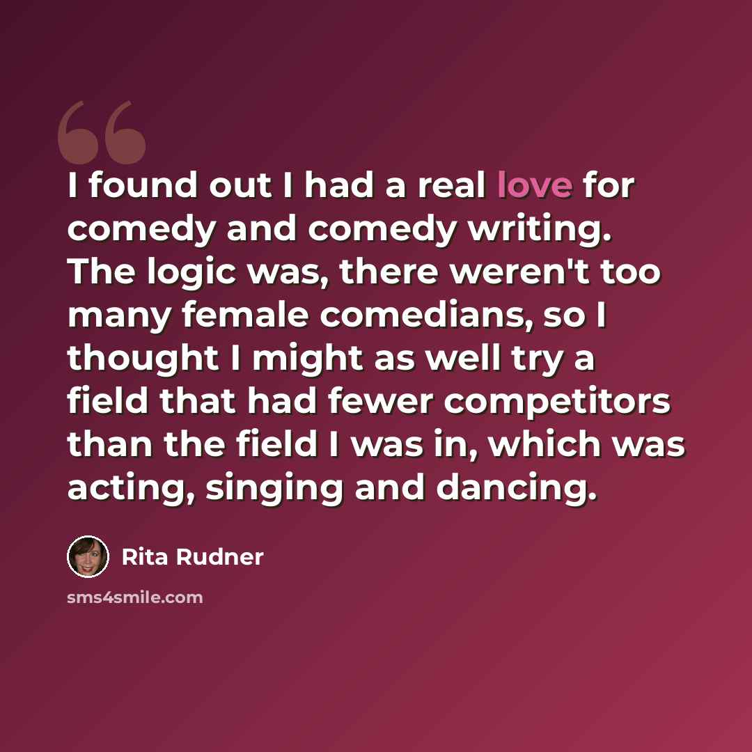 “I found out I had a real love for comedy and comedy writing. The logic was, there weren't too many female comedians, so I thought I might as well try a field that had fewer competitors than the field I was in, which was acting, singing and dancing.” quote by Rita Rudner
