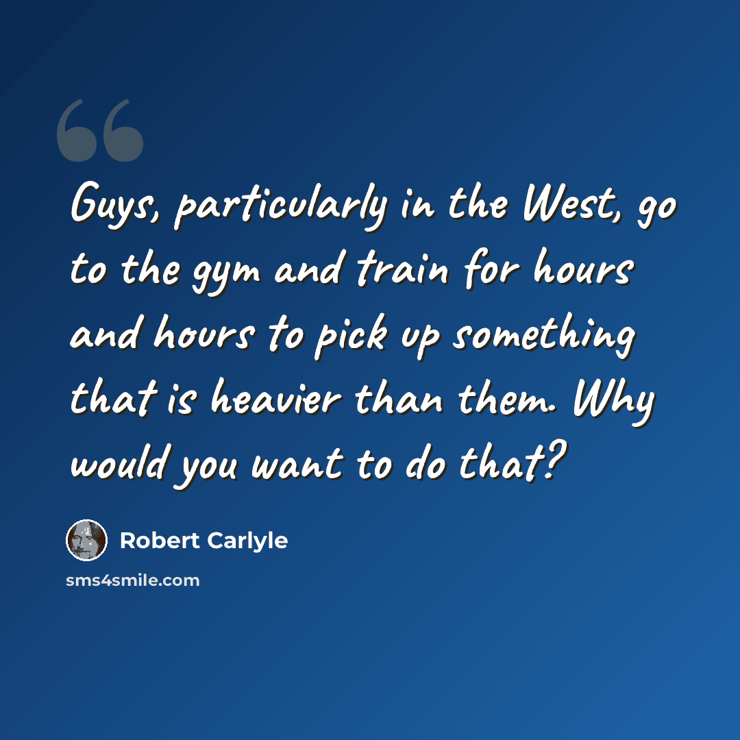 “Guys, particularly in the West, go to the gym and train for hours and hours to pick up something that is heavier than them. Why would you want to do that?” quote by Robert Carlyle