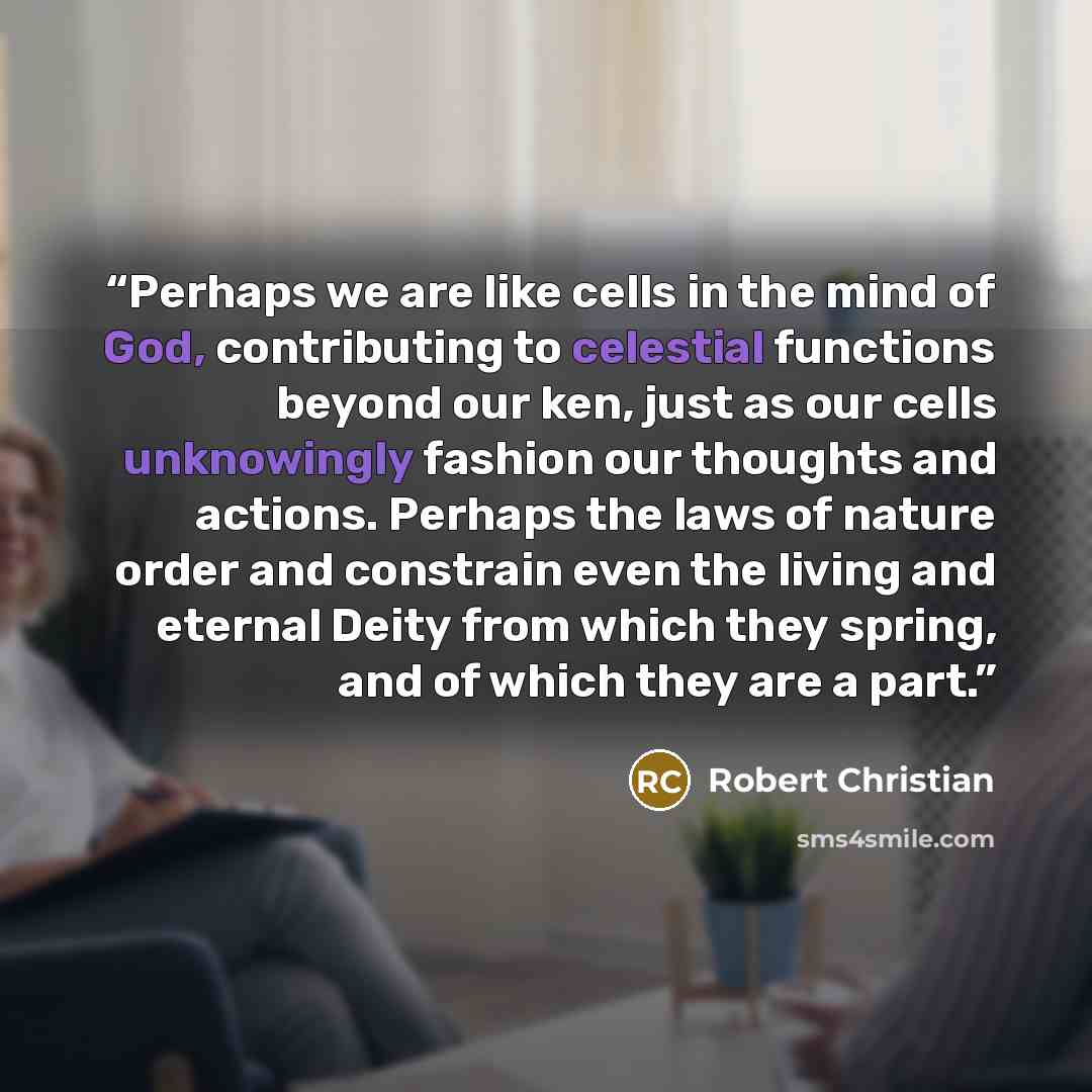 “Perhaps we are like cells in the mind of God, contributing to celestial functions beyond our ken, just as our cells unknowingly fashion our thoughts and actions. Perhaps the laws of nature order and constrain even the living and eternal Deity from which they spring, and of which they are a part.” quote by Robert Christian