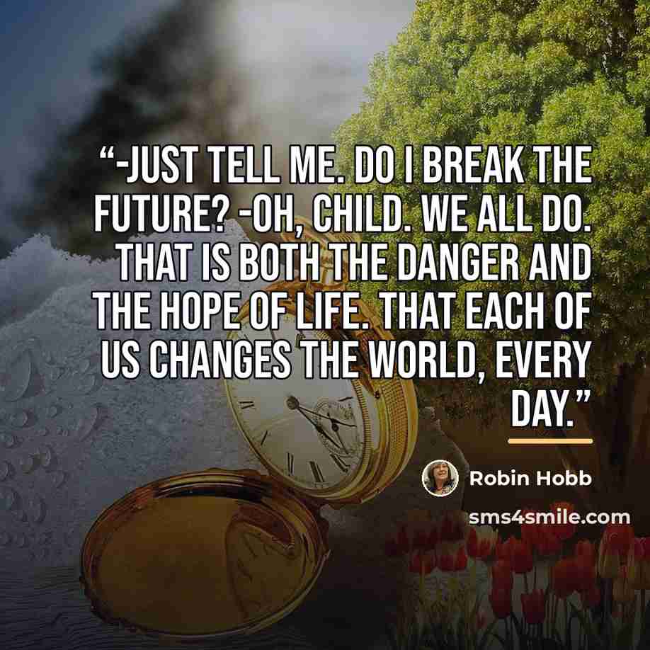 “-Just tell me. Do I break the future? -Oh, child. We all do. That is both the danger and the hope of life. That each of us changes the world, every day.” quote by Robin Hobb
