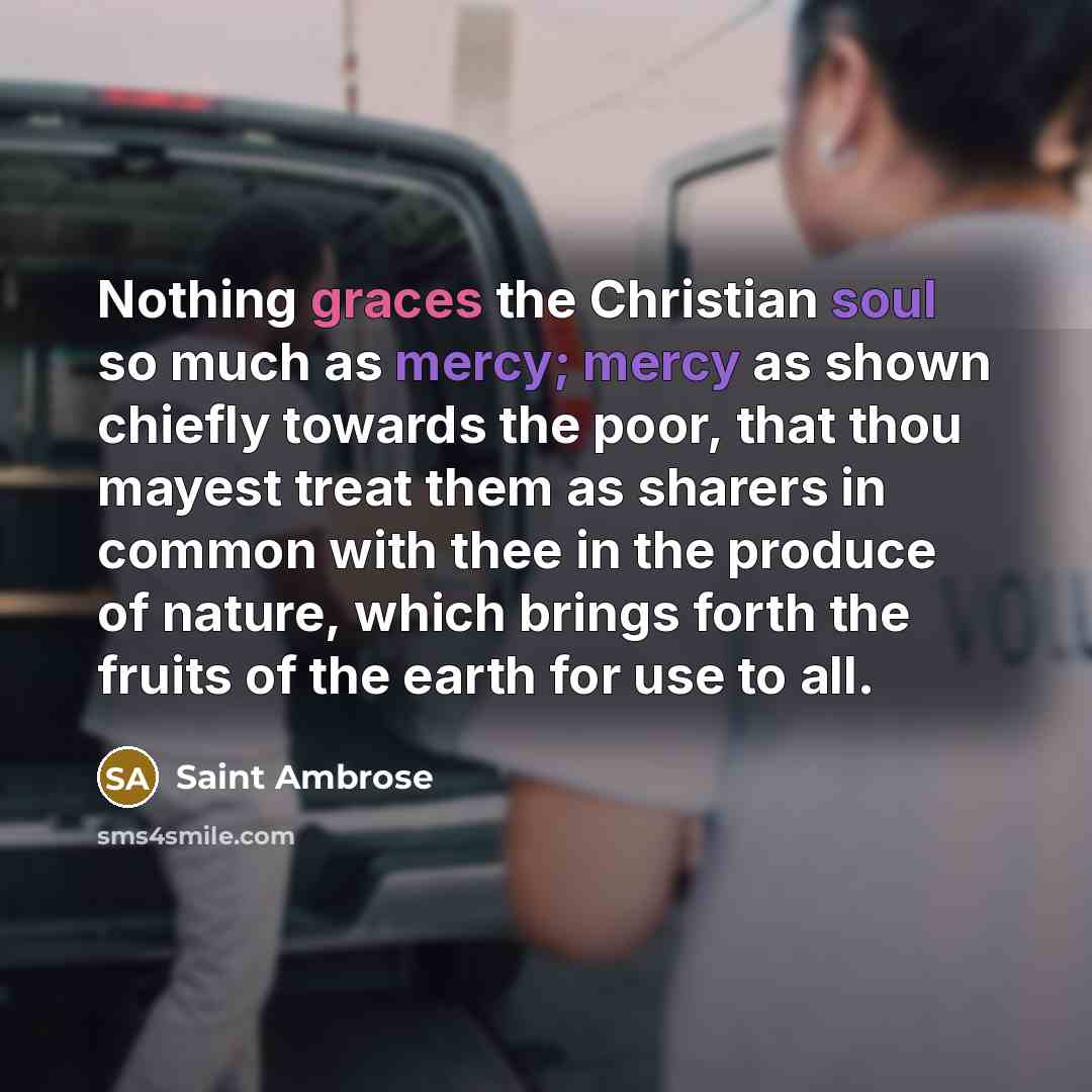 “Nothing graces the Christian soul so much as mercy; mercy as shown chiefly towards the poor, that thou mayest treat them as sharers in common with thee in the produce of nature, which brings forth the fruits of the earth for use to all.” quote by Saint Ambrose