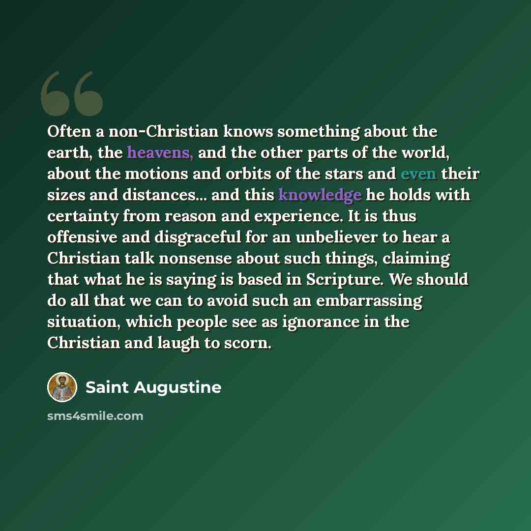 “Often a non-Christian knows something about the earth, the heavens, and the other parts of the world, about the motions and orbits of the stars and even their sizes and distances... and this knowledge he holds with certainty from reason and experience. It is thus offensive and disgraceful for an…” quote by Saint Augustine