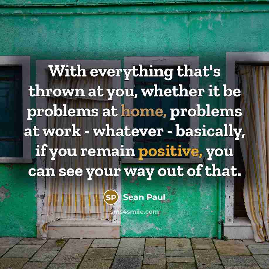 “With everything that's thrown at you, whether it be problems at home, problems at work - whatever - basically, if you remain positive, you can see your way out of that.” quote by Sean Paul