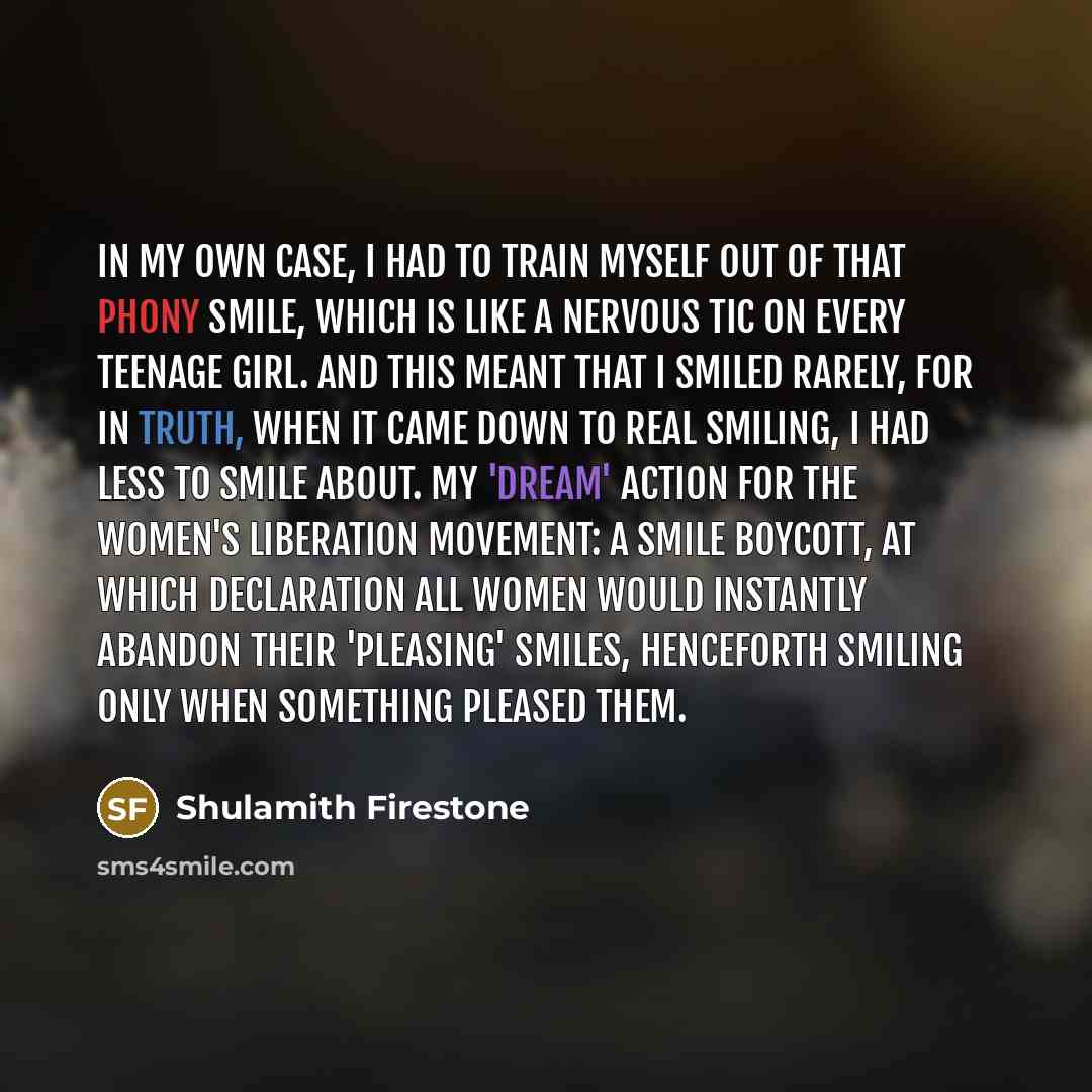 “In my own case, I had to train myself out of that phony smile, which is like a nervous tic on every teenage girl. And this meant that I smiled rarely, for in truth, when it came down to real smiling, I had less to smile about. My 'dream' action for the women's liberation movement: a smile boycott…” quote by Shulamith Firestone