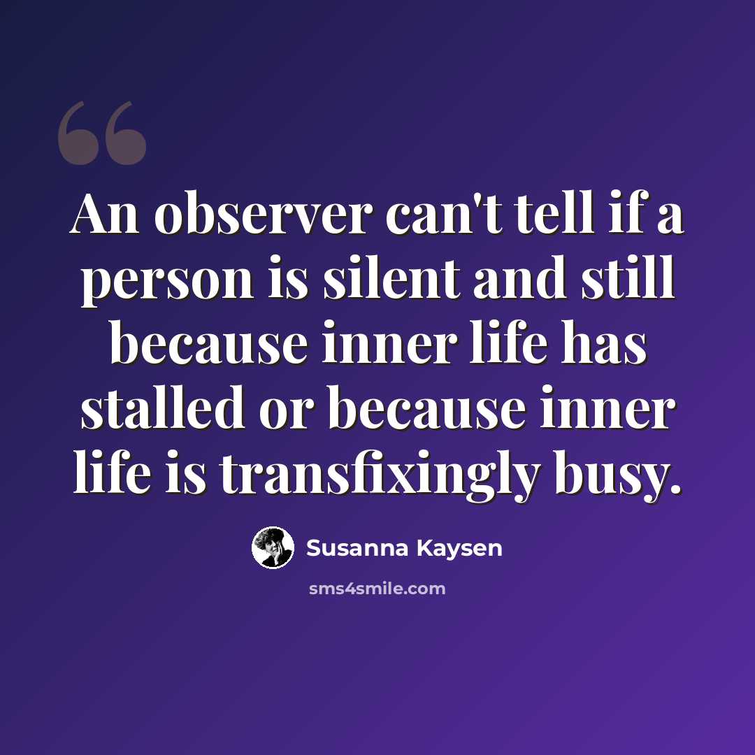 “An observer can't tell if a person is silent and still because inner life has stalled or because inner life is transfixingly busy.” quote by Susanna Kaysen