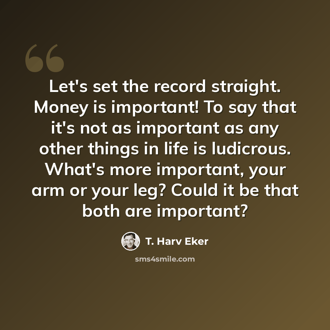 “Let's set the record straight. Money is important! To say that it's not as important as any other things in life is ludicrous. What's more important, your arm or your leg? Could it be that both are important?” quote by T. Harv Eker