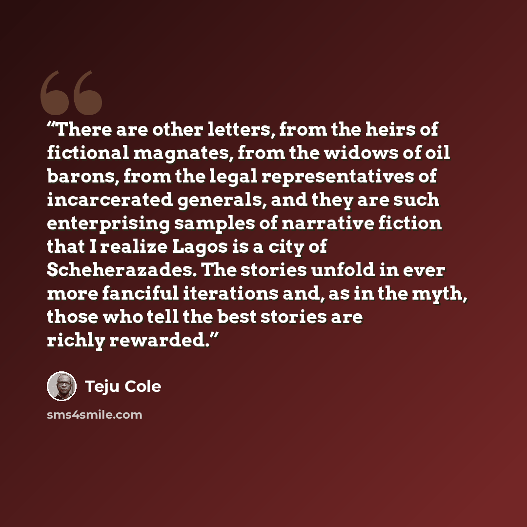“There are other letters, from the heirs of fictional magnates, from the widows of oil barons, from the legal representatives of incarcerated generals, and they are such enterprising samples of narrative fiction that I realize Lagos is a city of Scheherazades. The stories unfold in ever more…” quote by Teju Cole
