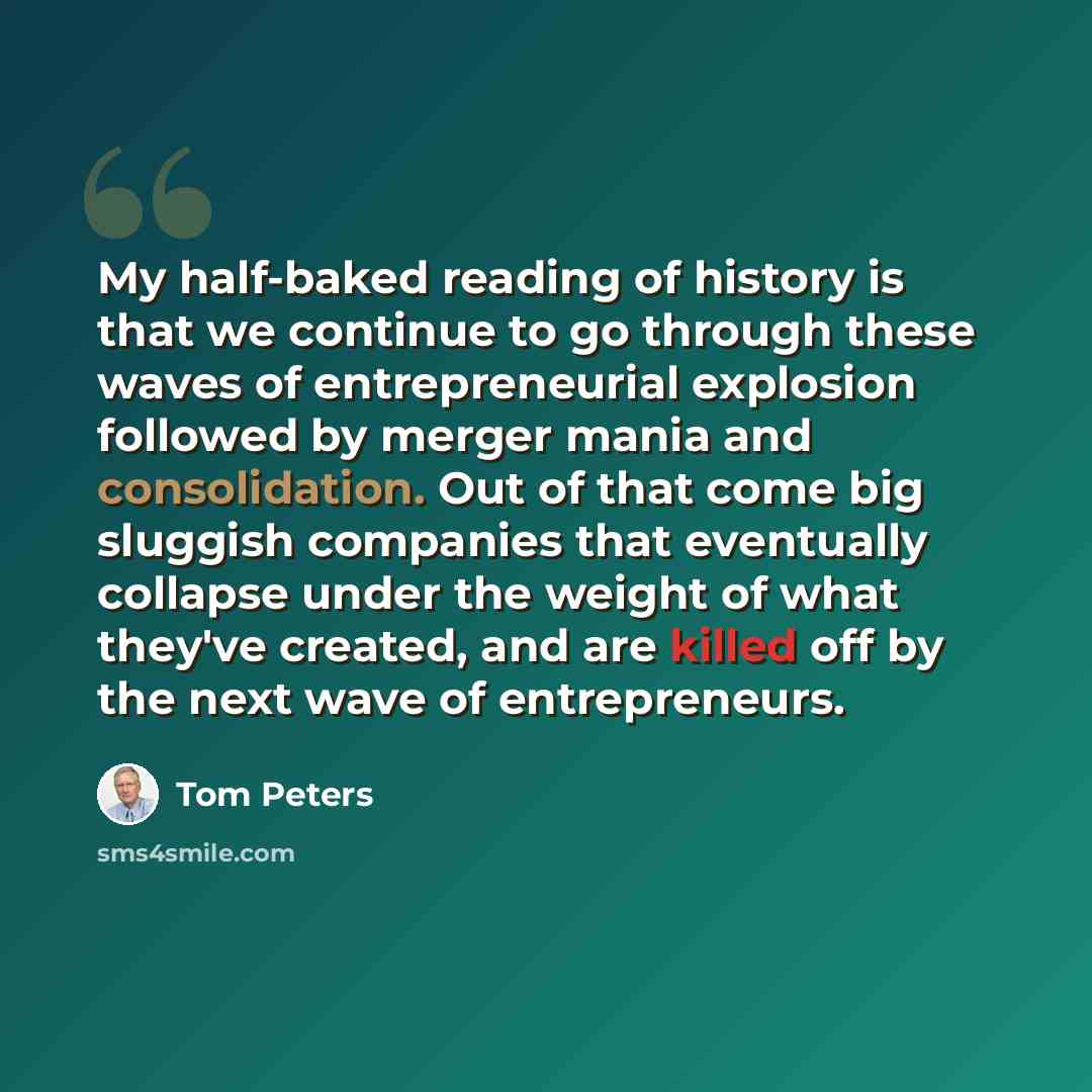 “My half-baked reading of history is that we continue to go through these waves of entrepreneurial explosion followed by merger mania and consolidation. Out of that come big sluggish companies that eventually collapse under the weight of what they've created, and are killed off by the next wave of…” quote by Tom Peters