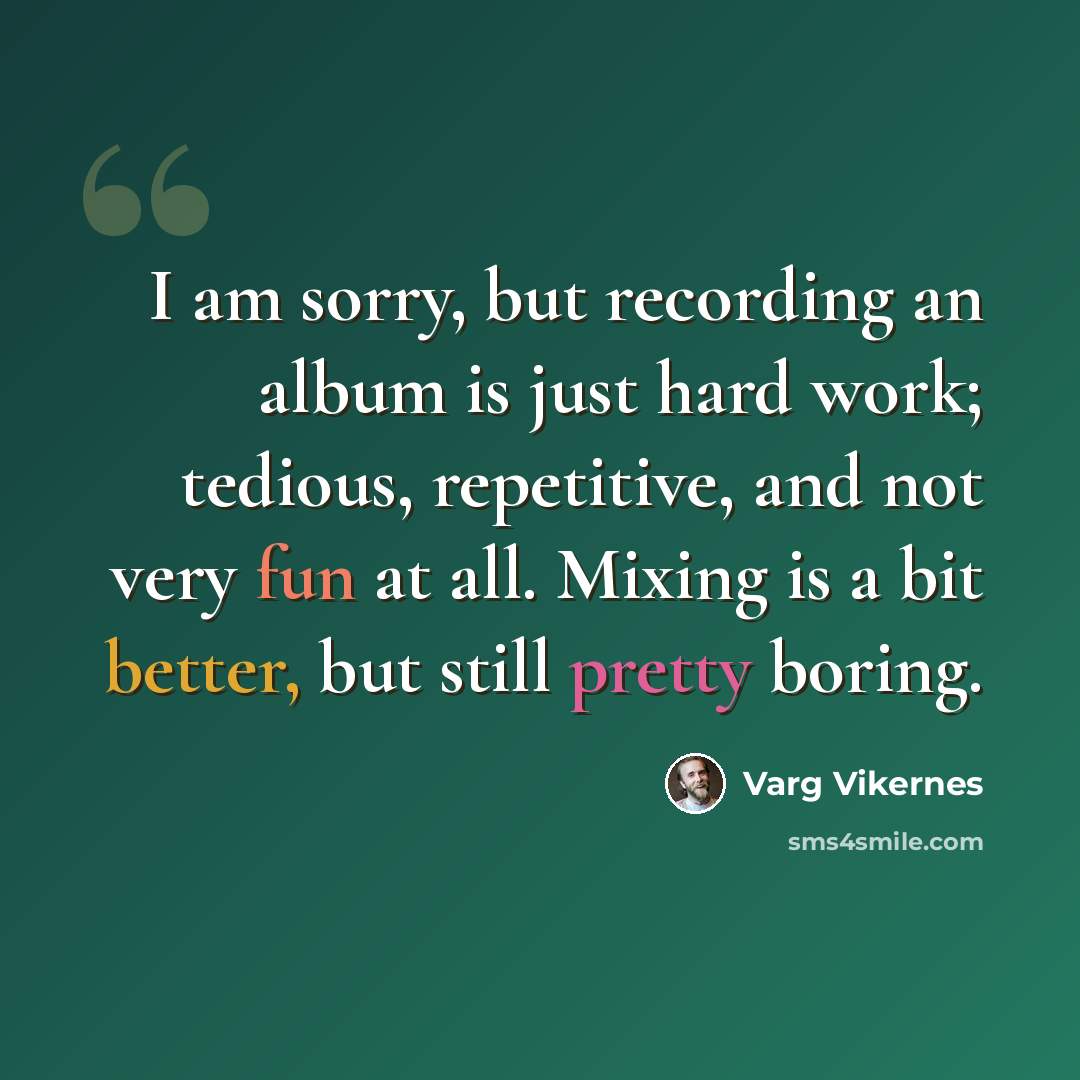 “I am sorry, but recording an album is just hard work; tedious, repetitive, and not very fun at all. Mixing is a bit better, but still pretty boring.” quote by Varg Vikernes