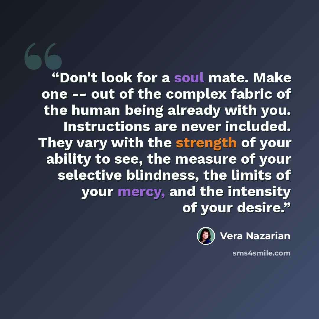 “Don't look for a soul mate. Make one -- out of the complex fabric of the human being already with you. Instructions are never included. They vary with the strength of your ability to see, the measure of your selective blindness, the limits of your mercy, and the intensity of your desire.” quote by Vera Nazarian
