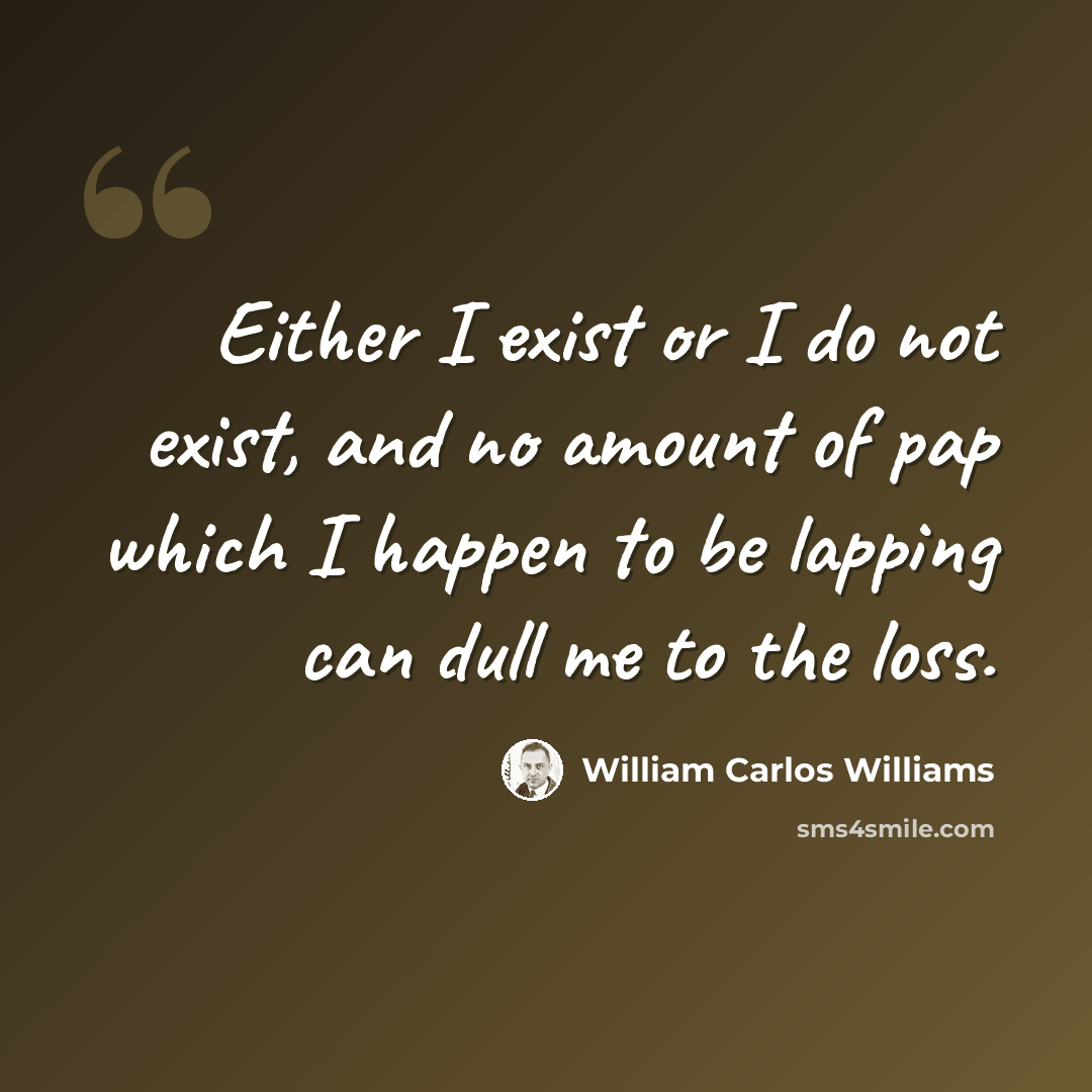 “Either I exist or I do not exist, and no amount of pap which I happen to be lapping can dull me to the loss.” quote by William Carlos Williams