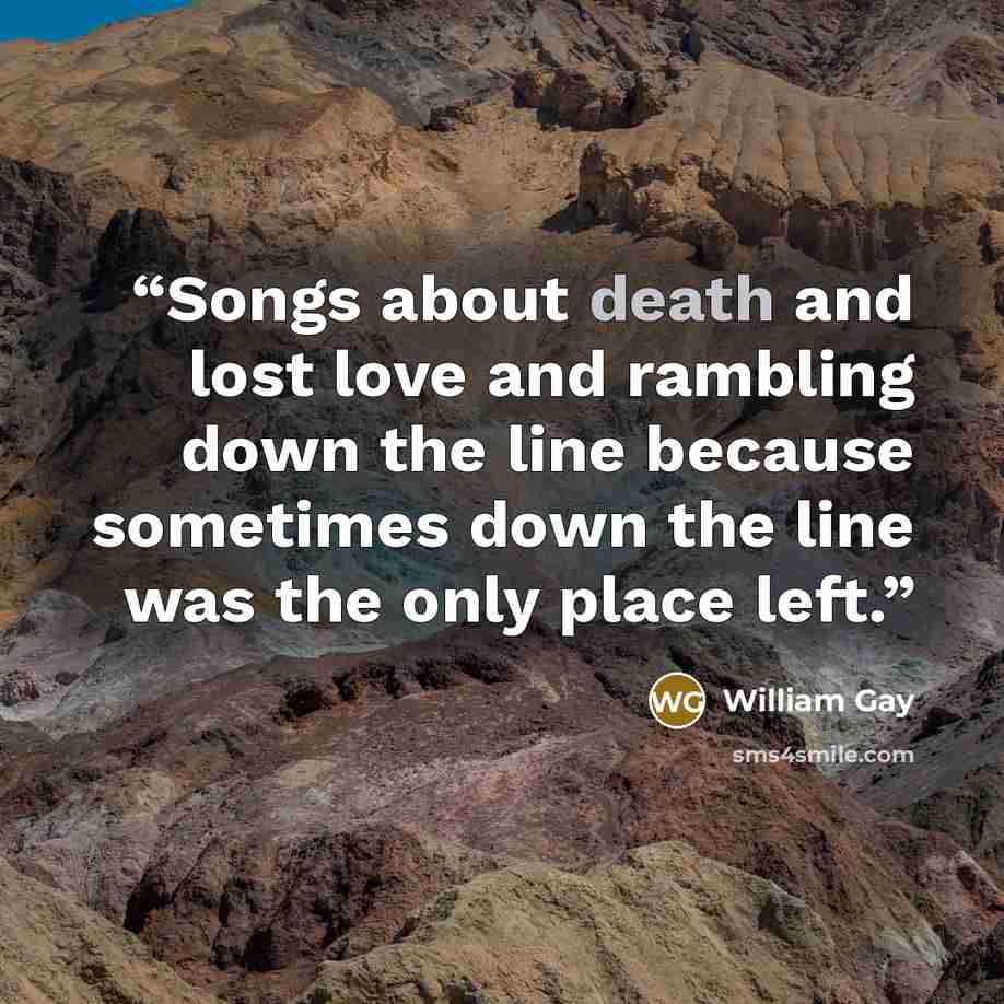 “Songs about death and lost love and rambling down the line because sometimes down the line was the only place left.” quote by William Gay