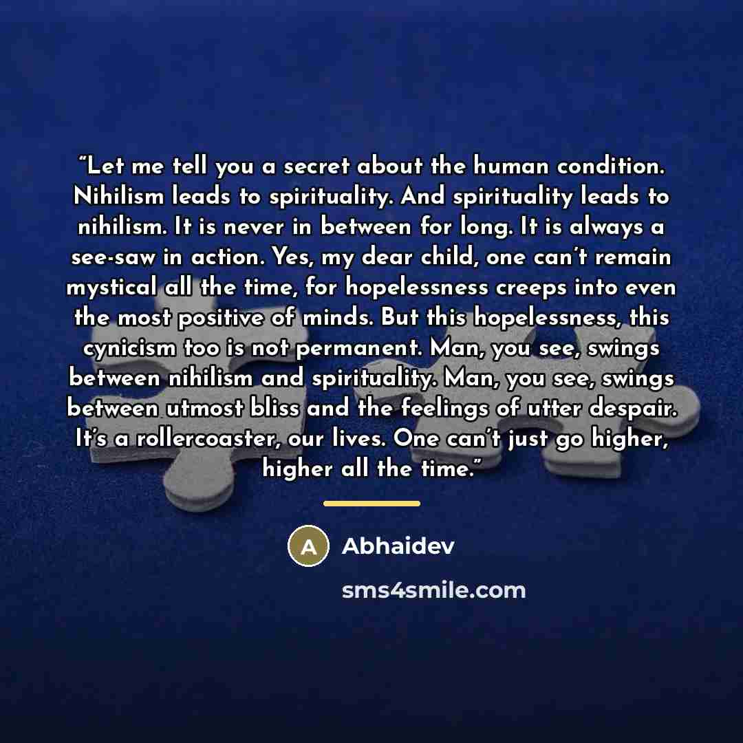 “Let me tell you a secret about the human condition. Nihilism leads to spirituality. And spirituality leads to nihilism. It is never in between for long. It is always a see-saw in action. Yes, my dear child, one can’t remain mystical all the time, for hopelessness creeps into even the most positive…” quote by Abhaidev