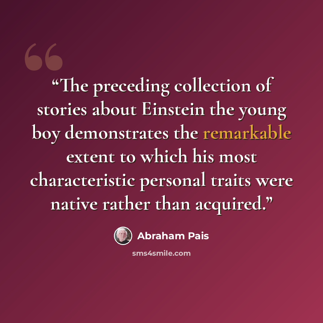 “The preceding collection of stories about Einstein the young boy demonstrates the remarkable extent to which his most characteristic personal traits were native rather than acquired.” quote by Abraham Pais
