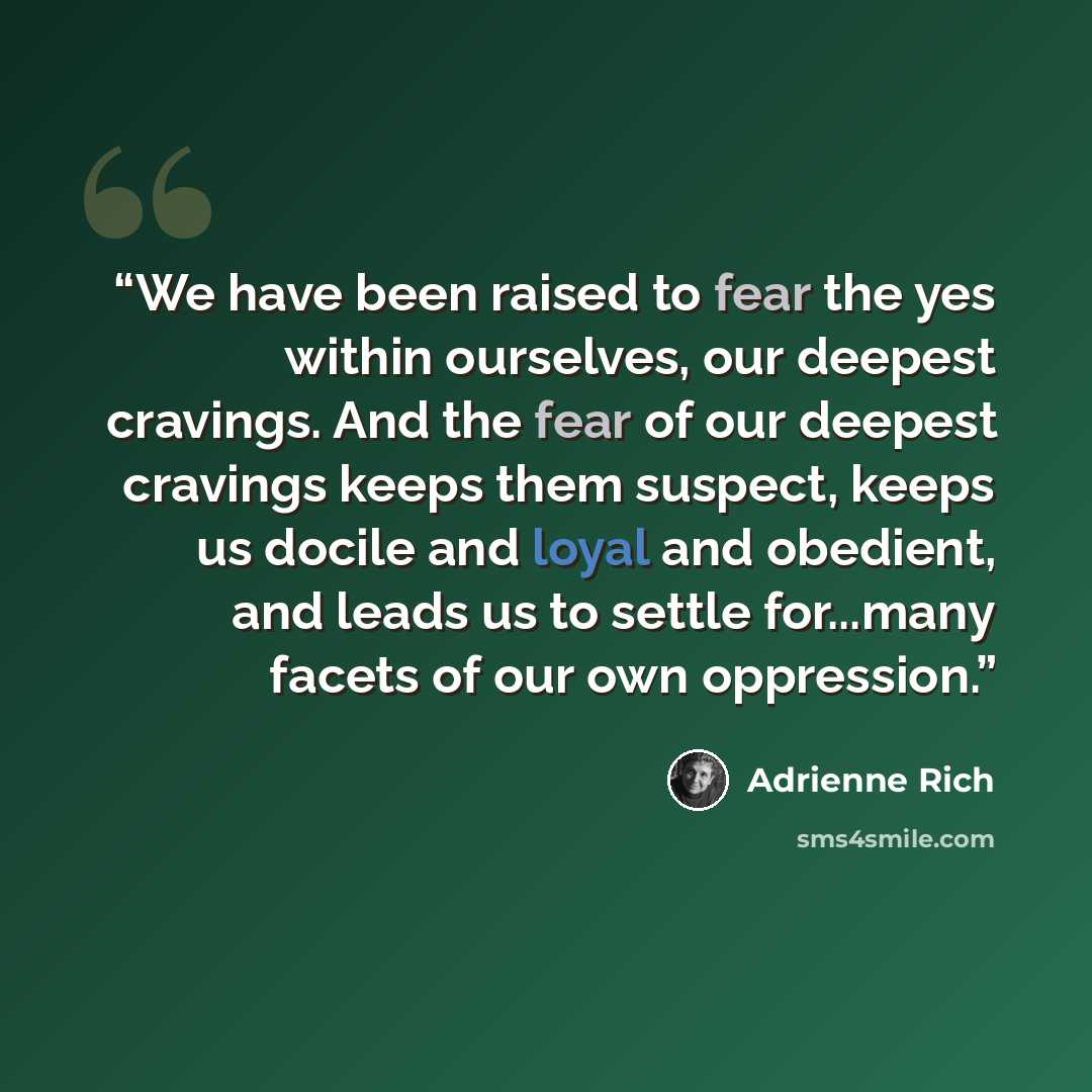 “We have been raised to fear the yes within ourselves, our deepest cravings. And the fear of our deepest cravings keeps them suspect, keeps us docile and loyal and obedient, and leads us to settle for...many facets of our own oppression.” quote by Adrienne Rich