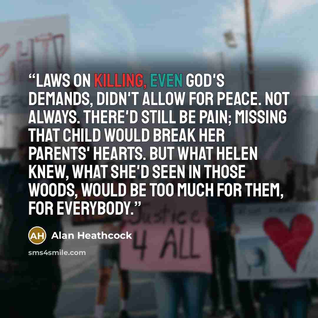 “Laws on killing, even God's demands, didn't allow for peace. Not always. There'd still be pain; missing that child would break her parents' hearts. But what Helen knew, what she'd seen in those woods, would be too much for them, for everybody.” quote by Alan Heathcock