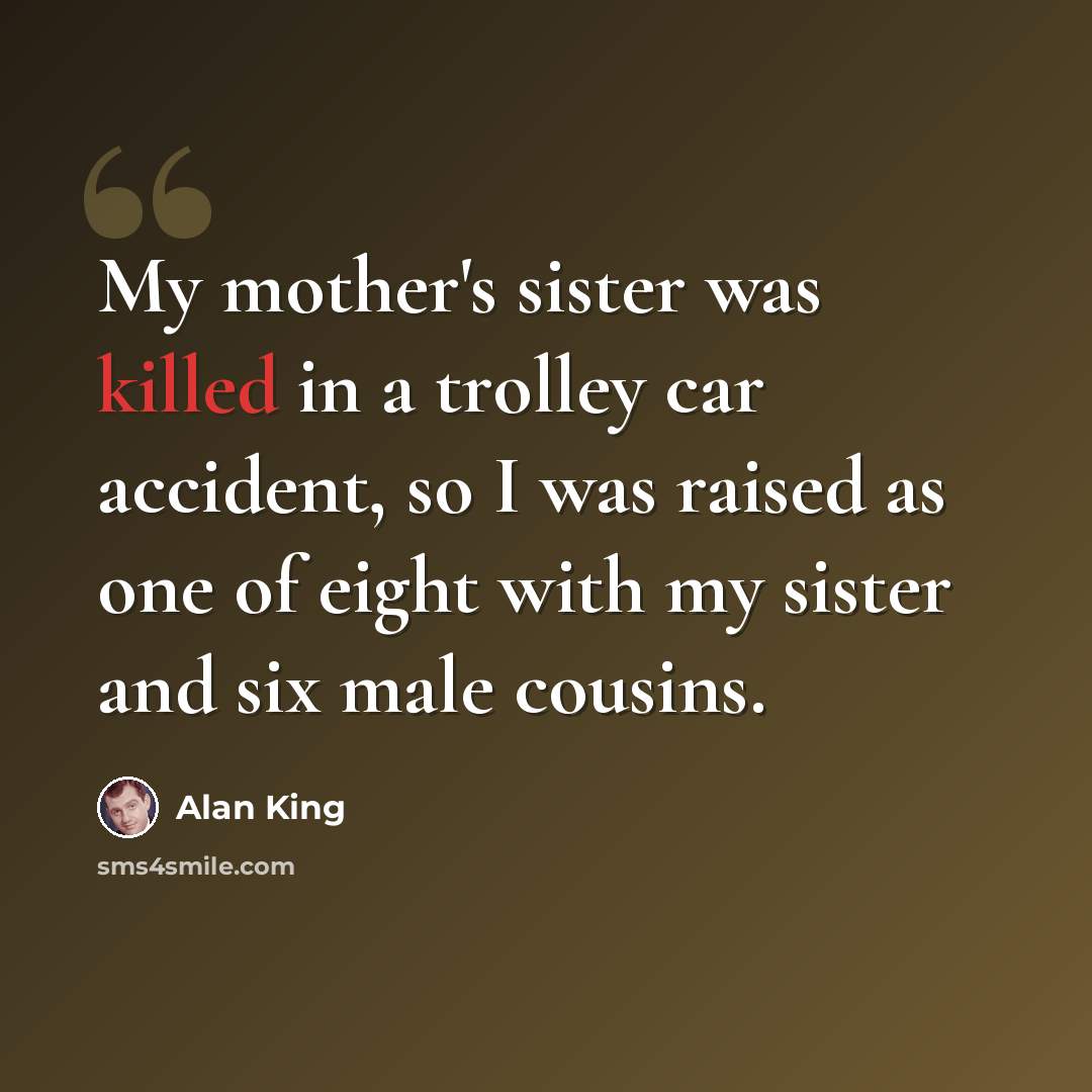 “My mother's sister was killed in a trolley car accident, so I was raised as one of eight with my sister and six male cousins.” quote by Alan King