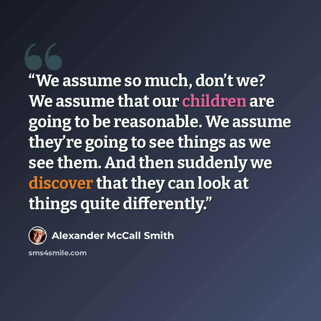 “We assume so much, don’t we? We assume that our children are going to be reasonable. We assume they’re going to see things as we see them. And then suddenly we discover that they can look at things quite differently.” quote by Alexander McCall Smith