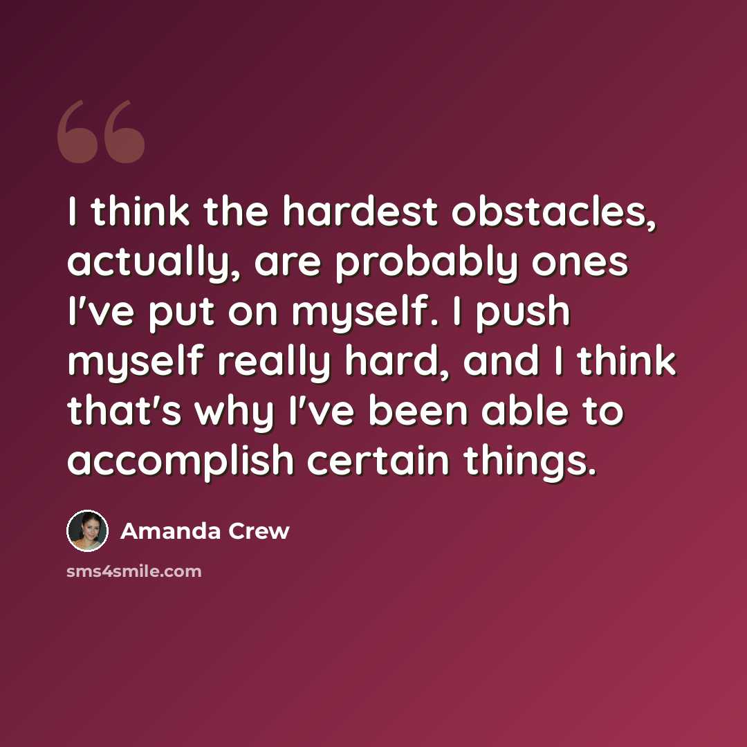 “I think the hardest obstacles, actually, are probably ones I've put on myself. I push myself really hard, and I think that's why I've been able to accomplish certain things.” quote by Amanda Crew