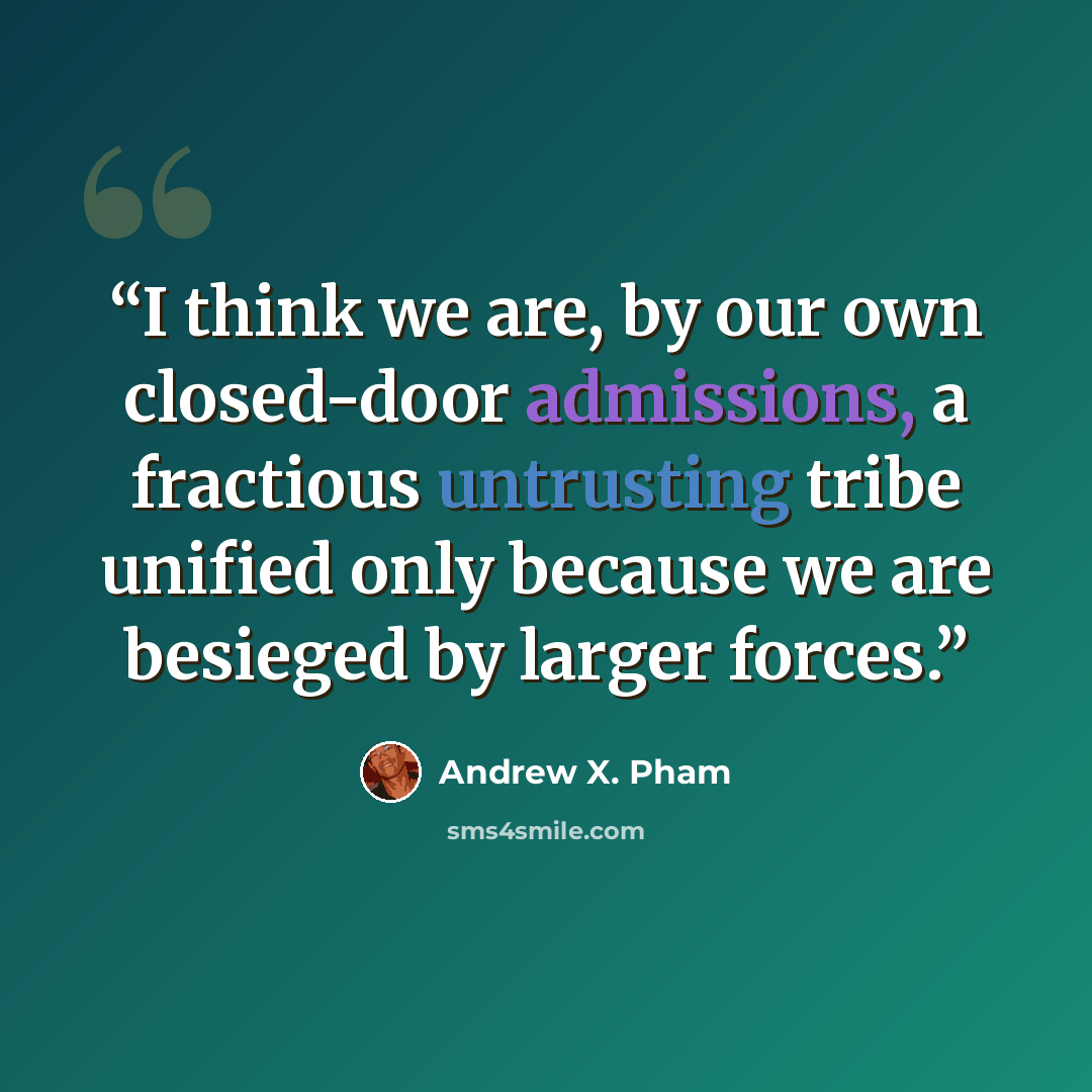 “I think we are, by our own closed-door admissions, a fractious untrusting tribe unified only because we are besieged by larger forces.” quote by Andrew X. Pham