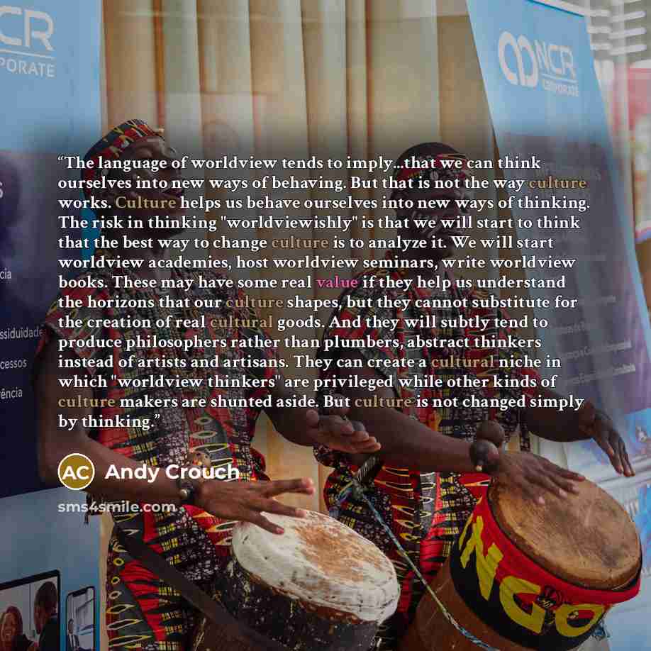“The language of worldview tends to imply...that we can think ourselves into new ways of behaving. But that is not the way culture works. Culture helps us behave ourselves into new ways of thinking. The risk in thinking "worldviewishly" is that we will start to think that the best way to change…” quote by Andy Crouch