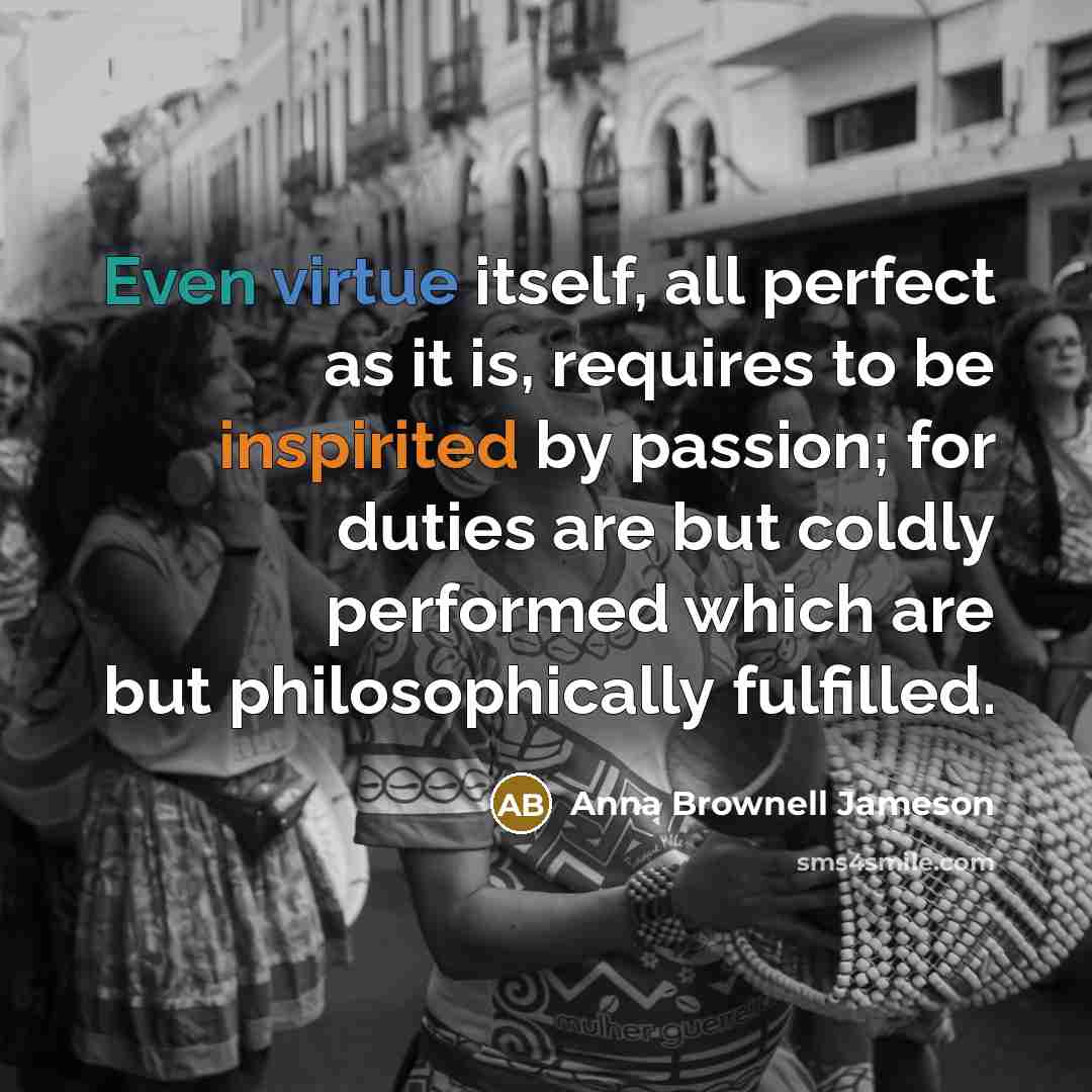 “Even virtue itself, all perfect as it is, requires to be inspirited by passion; for duties are but coldly performed which are but philosophically fulfilled.” quote by Anna Brownell Jameson