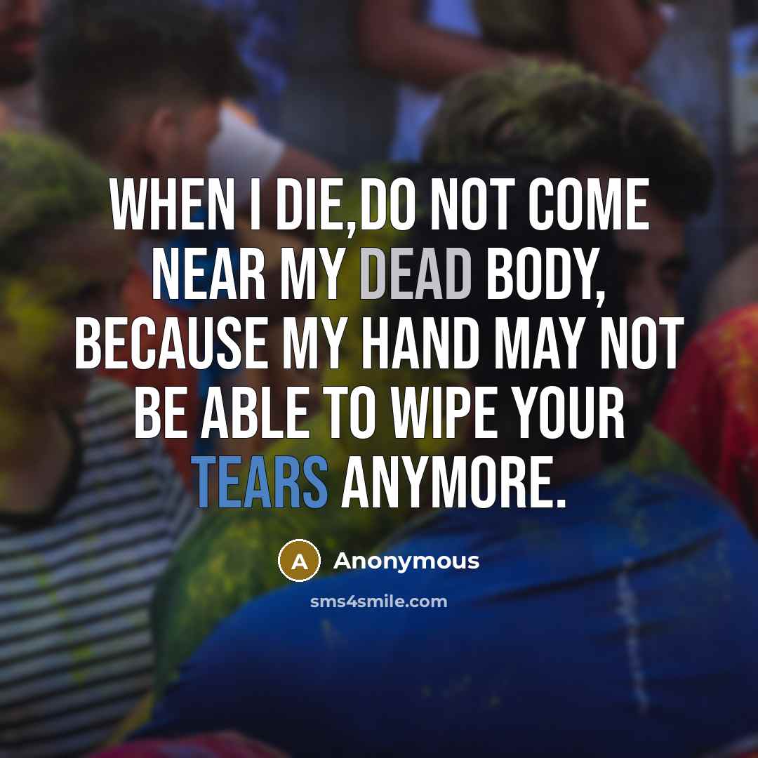 “When I die,do not come near my dead body, because my hand may not be able to wipe your tears anymore.” quote by Anonymous