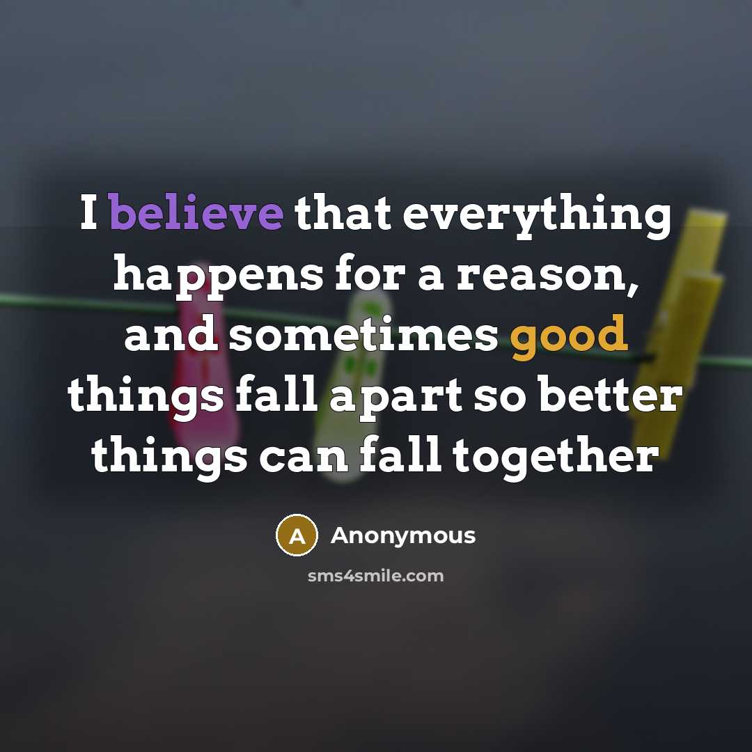 “I believe that everything happens for a reason, and sometimes good things fall apart so better things can fall together” quote by Anonymous
