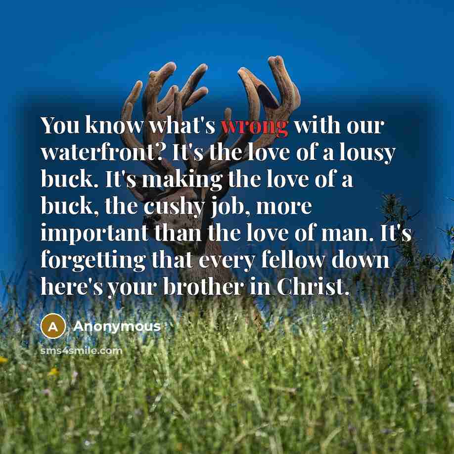 “You know what's wrong with our waterfront? It's the love of a lousy buck. It's making the love of a buck, the cushy job, more important than the love of man. It's forgetting that every fellow down here's your brother in Christ.” quote by Anonymous