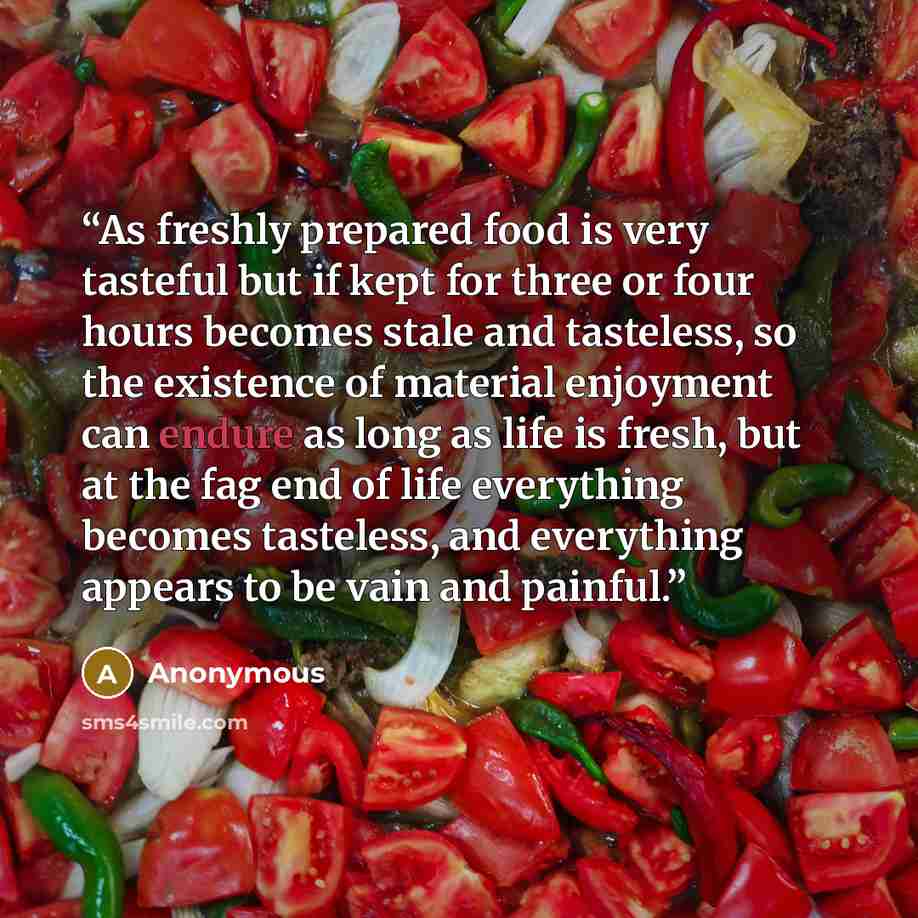 “As freshly prepared food is very tasteful but if kept for three or four hours becomes stale and tasteless, so the existence of material enjoyment can endure as long as life is fresh, but at the fag end of life everything becomes tasteless, and everything appears to be vain and painful.” quote by Anonymous